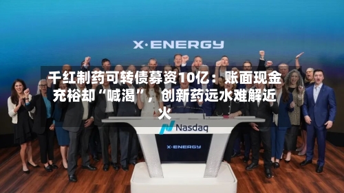 千红制药可转债募资10亿：账面现金充裕却“喊渴	”	，创新药远水难解近火-第2张图片