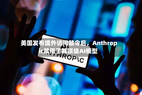 美国发布境外访问禁令后	，Anthropic禁用了其顶级AI模型-第2张图片