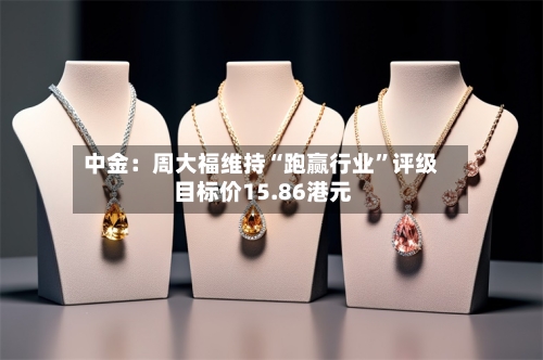 中金：周大福维持“跑赢行业”评级 目标价15.86港元-第2张图片