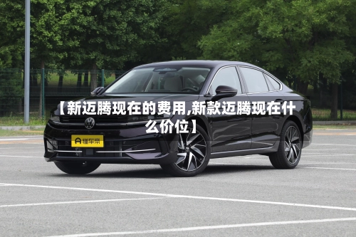【新迈腾现在的费用,新款迈腾现在什么价位】