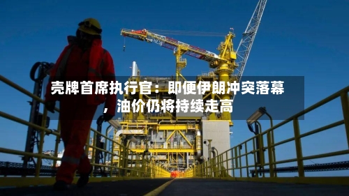 壳牌首席执行官：即便伊朗冲突落幕，油价仍将持续走高