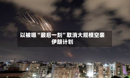 以被曝“最后一刻”取消大规模空袭伊朗计划
