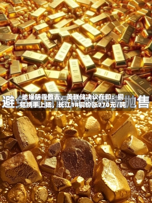 地缘阴霾散去，美联储决议在即：铜铝携手上扬	，长江1#铜价涨770元/吨-第2张图片