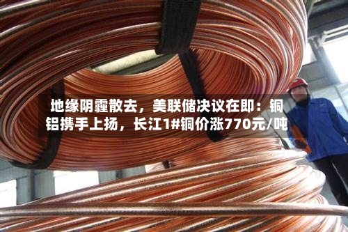 地缘阴霾散去，美联储决议在即：铜铝携手上扬，长江1#铜价涨770元/吨
