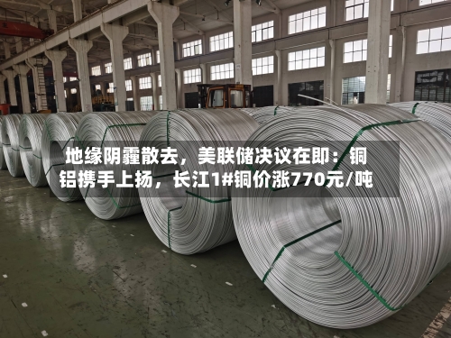 地缘阴霾散去，美联储决议在即：铜铝携手上扬，长江1#铜价涨770元/吨-第3张图片