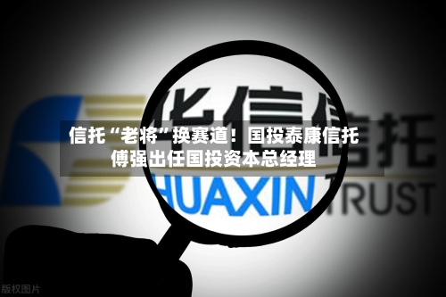 信托“老将”换赛道！国投泰康信托傅强出任国投资本总经理-第3张图片