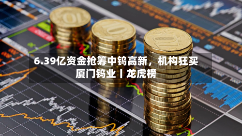 6.39亿资金抢筹中钨高新	，机构狂买厦门钨业丨龙虎榜-第3张图片
