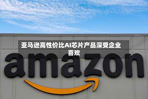 亚马逊高性价比AI芯片产品深受企业喜欢