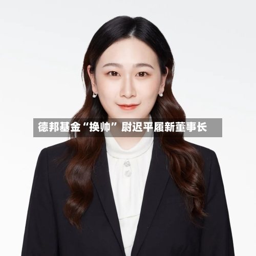 德邦基金“换帅” 尉迟平履新董事长-第2张图片