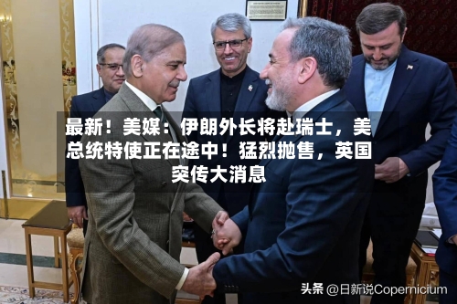 最新！美媒：伊朗外长将赴瑞士，美总统特使正在途中！猛烈抛售，英国突传大消息-第2张图片