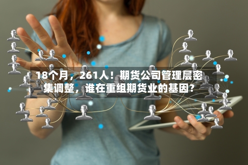 18个月，261人！期货公司管理层密集调整	，谁在重组期货业的基因？-第2张图片