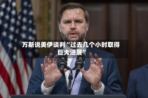 万斯说美伊谈判“过去几个小时取得巨大进展	”-第2张图片
