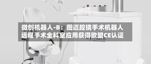 微创机器人-B：图迈腔镜手术机器人远程手术全科室应用获得欧盟CE认证-第2张图片