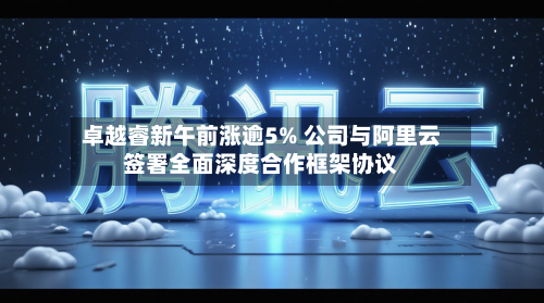 卓越睿新午前涨逾5% 公司与阿里云签署全面深度合作框架协议-第3张图片