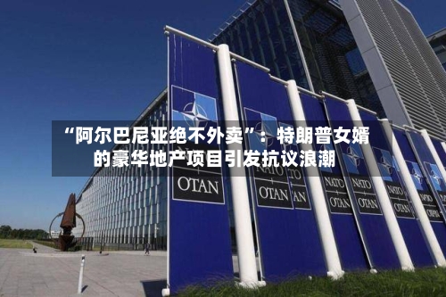“阿尔巴尼亚绝不外卖”：特朗普女婿的豪华地产项目引发抗议浪潮-第2张图片