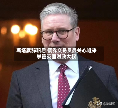 斯塔默辞职后 债券交易员最关心谁来掌管英国财政大权