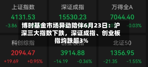 博时基金市场异动陪伴6月23日：沪深三大指数下跌，深证成指、创业板指均跌超3%