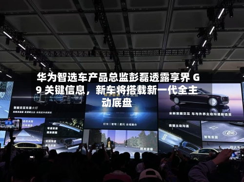 华为智选车产品总监彭磊透露享界 G9 关键信息，新车将搭载新一代全主动底盘-第2张图片
