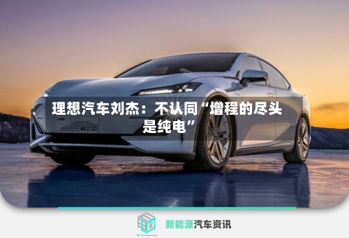 理想汽车刘杰：不认同“增程的尽头是纯电	”-第3张图片