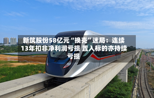新筑股份58亿元“换壳	”迷局：连续13年扣非净利润亏损 置入标的亦持续亏损-第3张图片