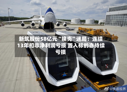 新筑股份58亿元“换壳”迷局：连续13年扣非净利润亏损 置入标的亦持续亏损-第2张图片