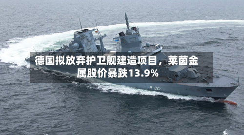 德国拟放弃护卫舰建造项目，莱茵金属股价暴跌13.9%-第2张图片