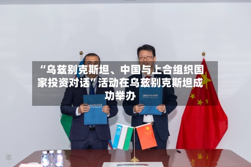 “乌兹别克斯坦、中国与上合组织国家投资对话”活动在乌兹别克斯坦成功举办-第2张图片
