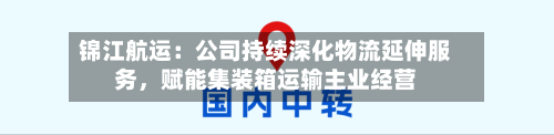 锦江航运：公司持续深化物流延伸服务，赋能集装箱运输主业经营-第3张图片