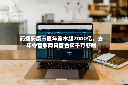 药捷安康市值年缩水超2000亿	，去年零营收两高管合砍千万薪酬-第2张图片