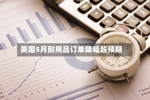 美国5月耐用品订单降幅超预期