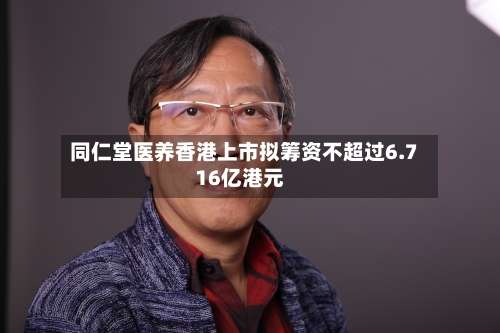 同仁堂医养香港上市拟筹资不超过6.716亿港元