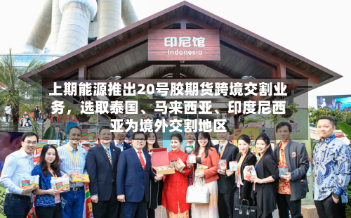上期能源推出20号胶期货跨境交割业务	，选取泰国、马来西亚、印度尼西亚为境外交割地区-第2张图片