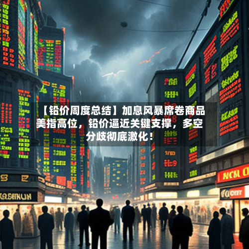 【铅价周度总结】加息风暴席卷商品美指高位，铅价逼近关键支撑	，多空分歧彻底激化！-第2张图片