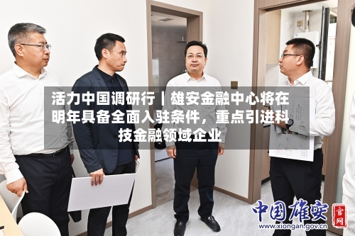 活力中国调研行｜雄安金融中心将在明年具备全面入驻条件，重点引进科技金融领域企业