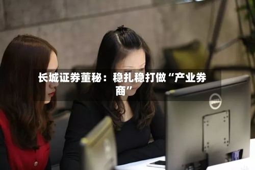 长城证券董秘：稳扎稳打做“产业券商	”-第3张图片
