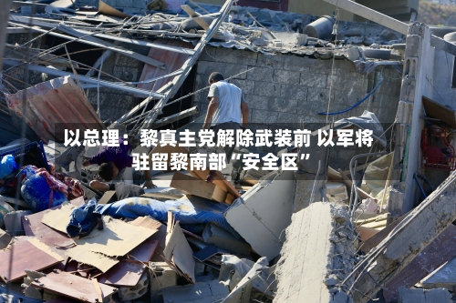 以总理：黎真主党解除武装前 以军将驻留黎南部“安全区	”-第3张图片