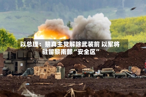 以总理：黎真主党解除武装前 以军将驻留黎南部“安全区”-第2张图片