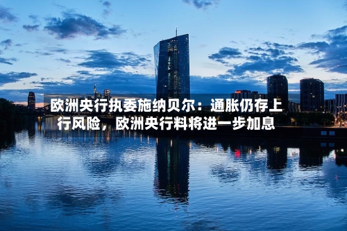 欧洲央行执委施纳贝尔：通胀仍存上行风险，欧洲央行料将进一步加息-第3张图片