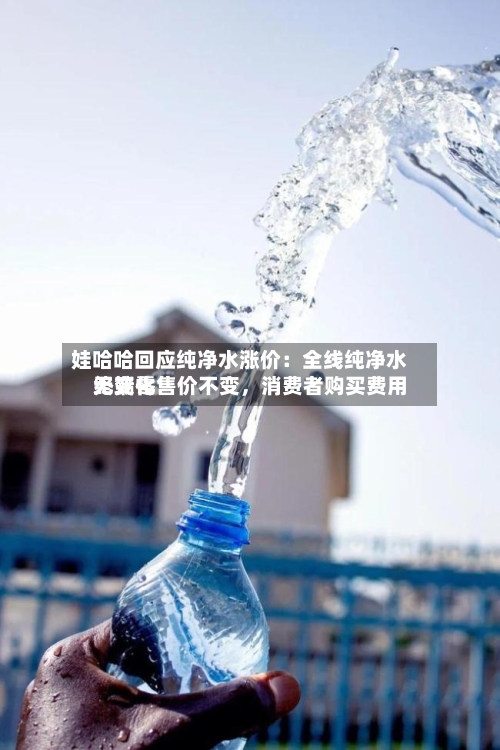 娃哈哈回应纯净水涨价：全线纯净水终端零售价不变，消费者购买费用无变化-第2张图片