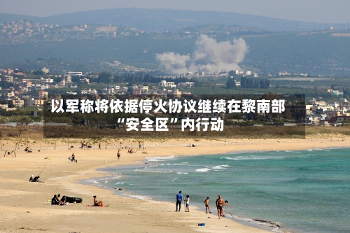 以军称将依据停火协议继续在黎南部“安全区”内行动-第3张图片