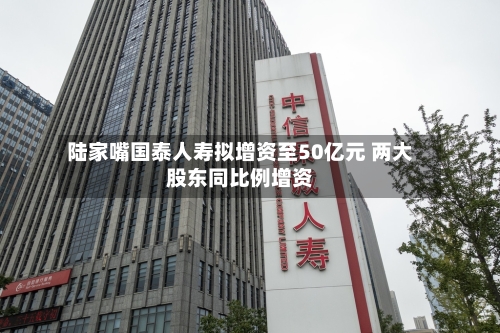 陆家嘴国泰人寿拟增资至50亿元 两大股东同比例增资