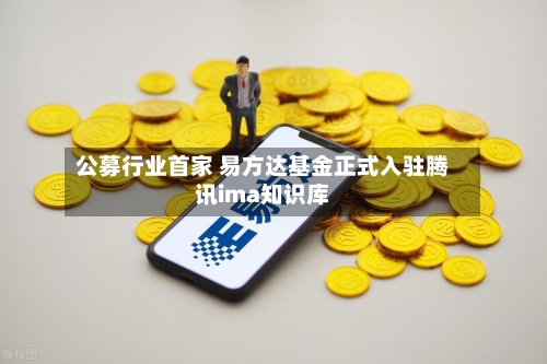 公募行业首家 易方达基金正式入驻腾讯ima知识库