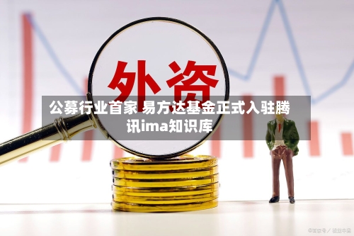 公募行业首家 易方达基金正式入驻腾讯ima知识库-第2张图片