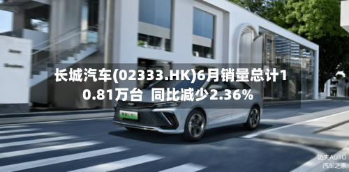 长城汽车(02333.HK)6月销量总计10.81万台  同比减少2.36%
