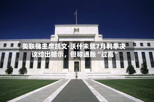 美联储主席凯文·沃什未就7月利率决议给出暗示，但称通胀“过高”-第2张图片
