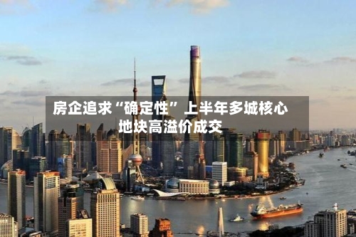 房企追求“确定性	” 上半年多城核心地块高溢价成交-第3张图片
