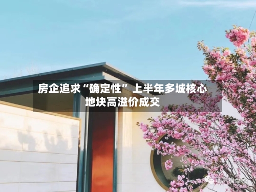 房企追求“确定性” 上半年多城核心地块高溢价成交-第2张图片