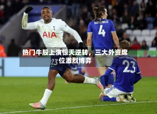 热门牛股上演惊天逆转，三大外资席位激烈博弈