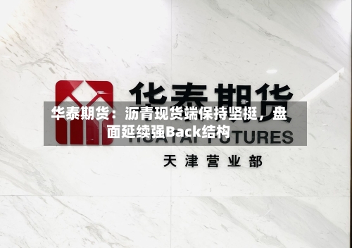 华泰期货：沥青现货端保持坚挺，盘面延续强Back结构-第3张图片