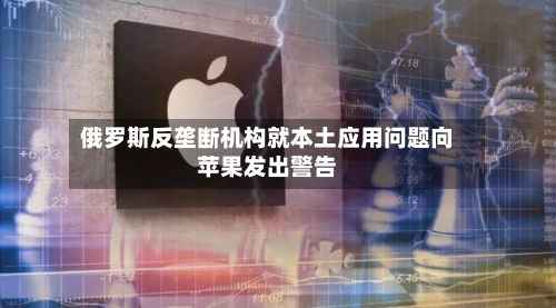 俄罗斯反垄断机构就本土应用问题向苹果发出警告